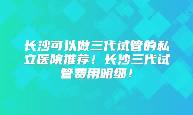 长沙可以做三代试管的私立医院推荐!长沙三代试管费用明细!
