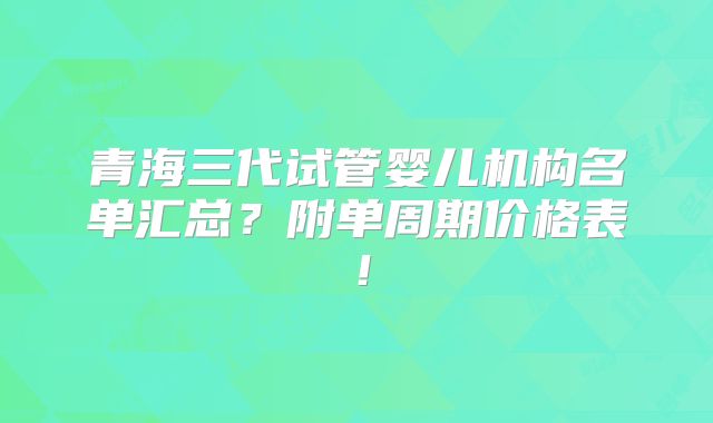 青海三代试管婴儿机构名单汇总？附单周期价格表！