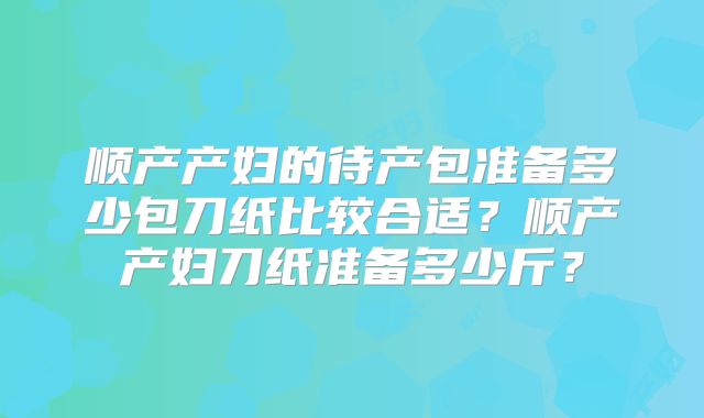 顺产产妇的待产包准备多少包刀纸比较合适?顺产产妇刀纸准备多少斤?
