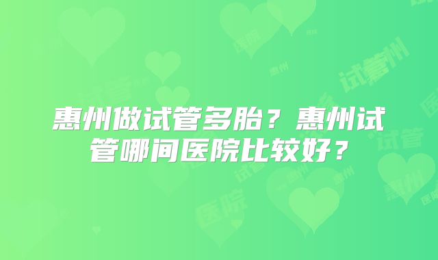 惠州做试管多胎？惠州试管哪间医院比较好？