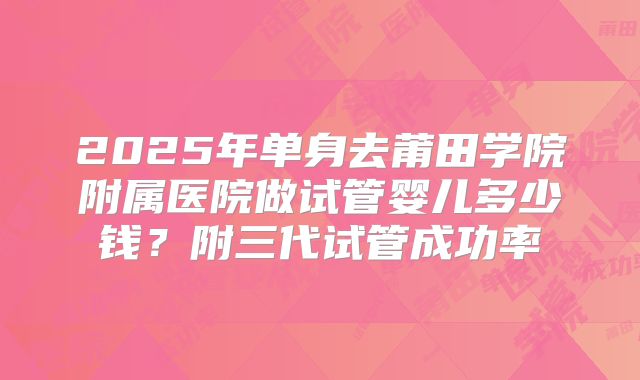 2025年单身去莆田学院附属医院做试管婴儿多少钱？附三代试管成功率
