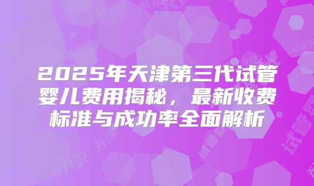 2025年天津第三代试管婴儿费用揭秘,最新收费标准与成功率全面解析