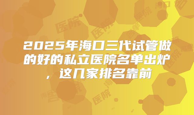 2025年海口三代试管做的好的私立医院名单出炉，这几家排名靠前