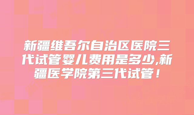 新疆维吾尔自治区医院三代试管婴儿费用是多少,新疆医学院第三代试管！