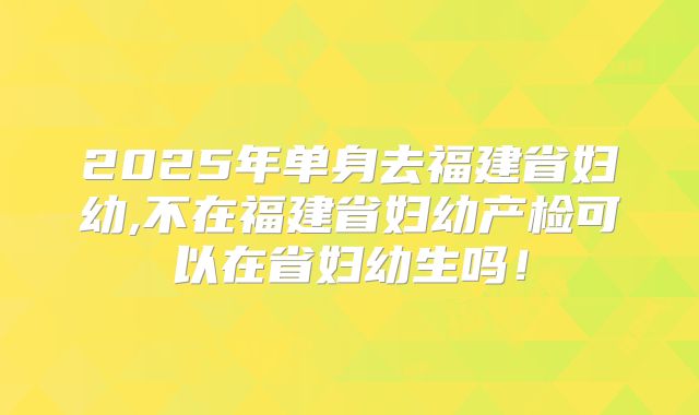 2025年单身去福建省妇幼,不在福建省妇幼产检可以在省妇幼生吗!