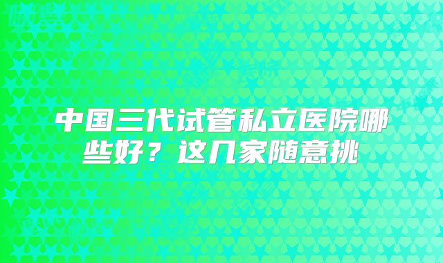 中国三代试管私立医院哪些好?这几家随意挑
