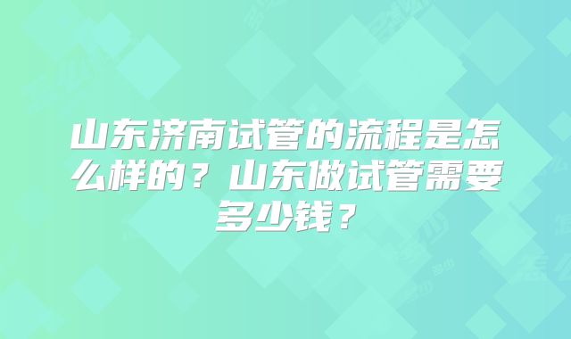 山东济南试管的流程是怎么样的?山东做试管需要多少钱?