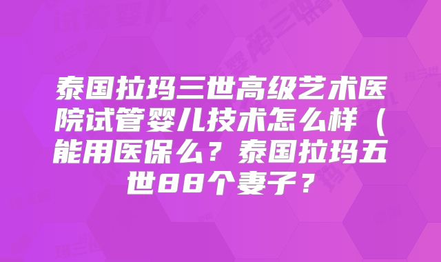 泰国拉玛三世高级艺术医院试管婴儿技术怎么样（能用医保么？泰国拉玛五世88个妻子？