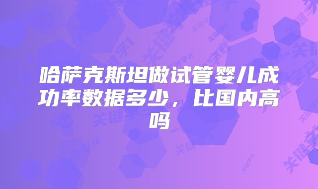 哈萨克斯坦做试管婴儿成功率数据多少,比国内高吗
