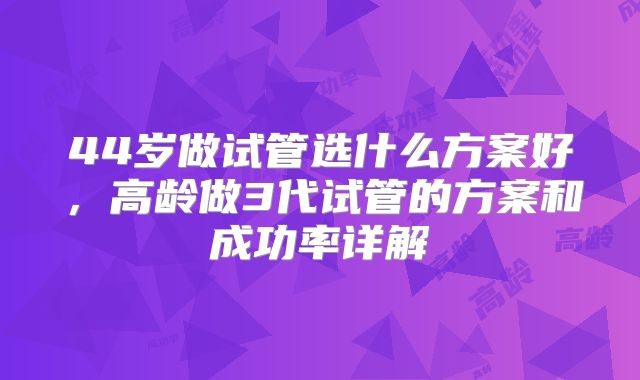 44岁做试管选什么方案好,高龄做3代试管的方案和成功率详解
