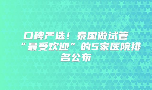 口碑严选！泰国做试管“最受欢迎”的5家医院排名公布