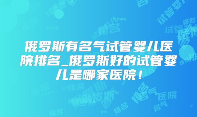 俄罗斯有名气试管婴儿医院排名_俄罗斯好的试管婴儿是哪家医院！