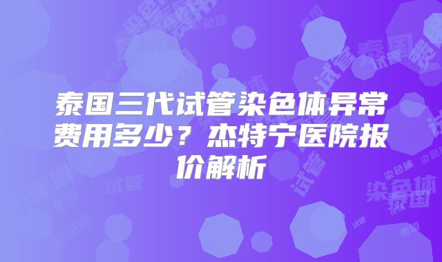 泰国三代试管染色体异常费用多少？杰特宁医院报价解析