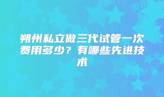 朔州私立做三代试管一次费用多少？有哪些先进技术