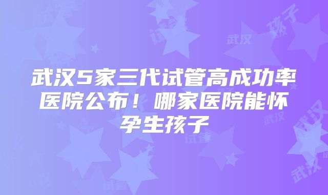 武汉5家三代试管高成功率医院公布！哪家医院能怀孕生孩子
