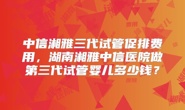 中信湘雅三代试管促排费用,湖南湘雅中信医院做第三代试管婴儿多少钱?