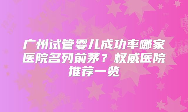 广州试管婴儿成功率哪家医院名列前茅?权威医院推荐一览
