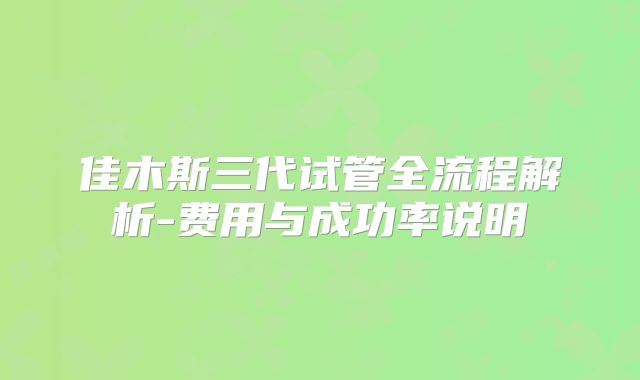 佳木斯三代试管全流程解析-费用与成功率说明