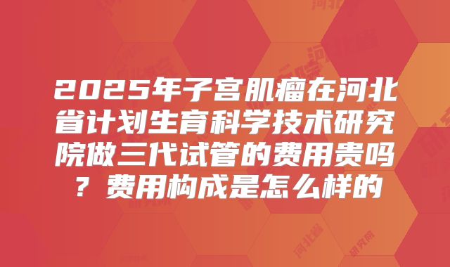 2025年子宫肌瘤在河北省计划生育科学技术研究院做三代试管的费用贵吗?费用构成是怎么样的