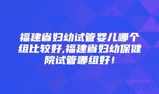 福建省妇幼试管婴儿哪个组比较好,福建省妇幼保健院试管哪组好!