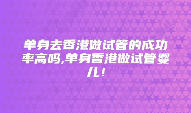 单身去香港做试管的成功率高吗,单身香港做试管婴儿！