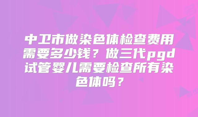 中卫市做染色体检查费用需要多少钱?做三代pgd试管婴儿需要检查所有染色体吗?