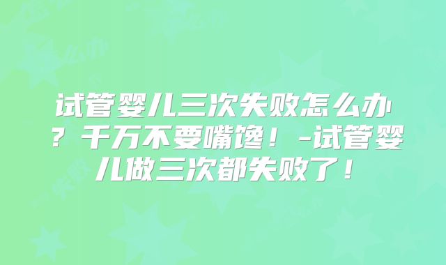 试管婴儿三次失败怎么办?千万不要嘴馋!-试管婴儿做三次都失败了!