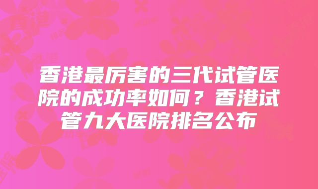 香港最厉害的三代试管医院的成功率如何?香港试管九大医院排名公布