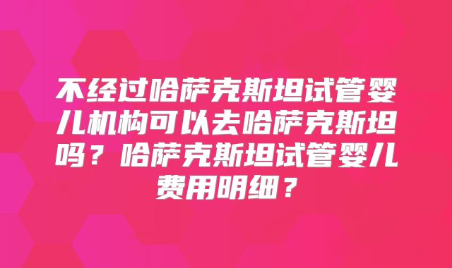 不经过哈萨克斯坦试管婴儿机构可以去哈萨克斯坦吗？哈萨克斯坦试管婴儿费用明细？