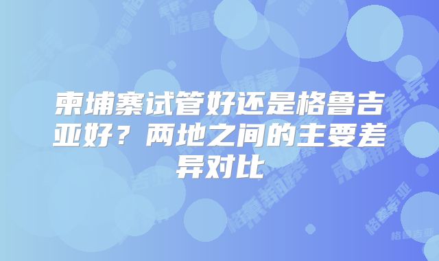 柬埔寨试管好还是格鲁吉亚好？两地之间的主要差异对比