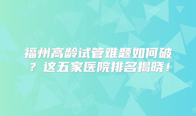 福州高龄试管难题如何破？这五家医院排名揭晓！