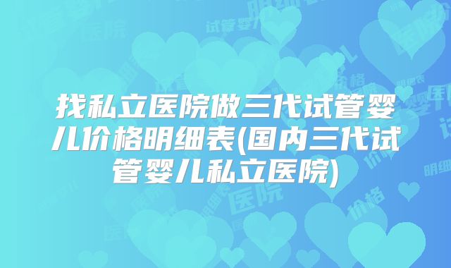 找私立医院做三代试管婴儿价格明细表(国内三代试管婴儿私立医院)