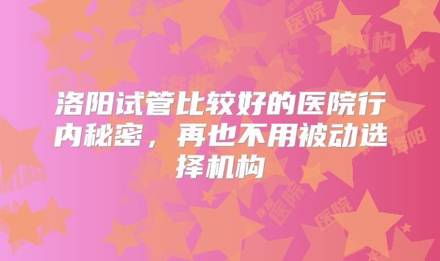 洛阳试管比较好的医院行内秘密，再也不用被动选择机构