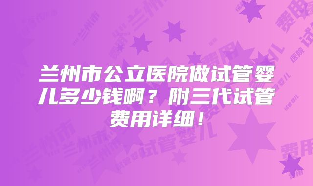兰州市公立医院做试管婴儿多少钱啊?附三代试管费用详细!