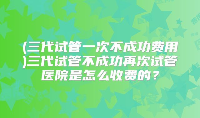 (三代试管一次不成功费用)三代试管不成功再次试管医院是怎么收费的?