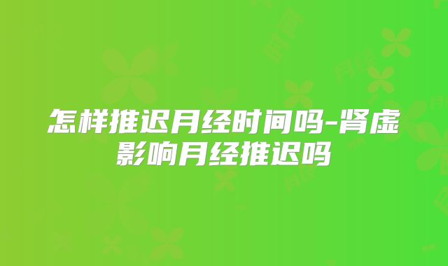 怎样推迟月经时间吗-肾虚影响月经推迟吗