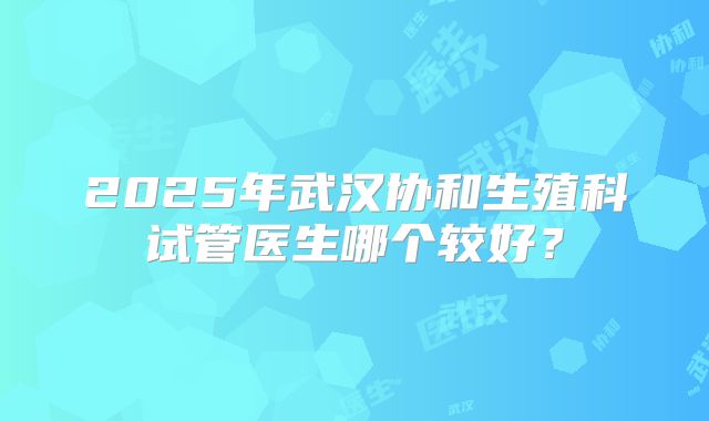 2025年武汉协和生殖科试管医生哪个较好?