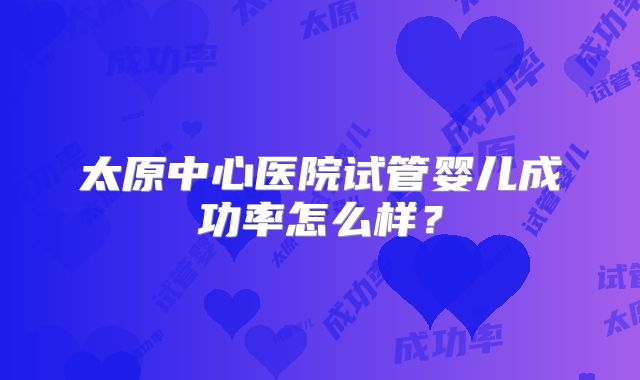 太原中心医院试管婴儿成功率怎么样?