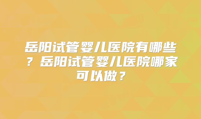 岳阳试管婴儿医院有哪些?岳阳试管婴儿医院哪家可以做?