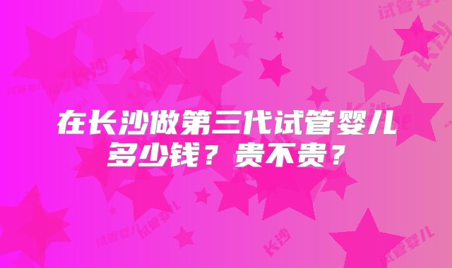在长沙做第三代试管婴儿多少钱？贵不贵？