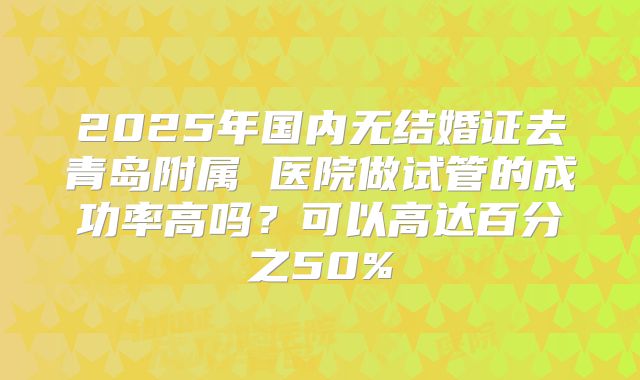 2025年国内无结婚证去青岛附属 医院做试管的成功率高吗?可以高达百分之50%