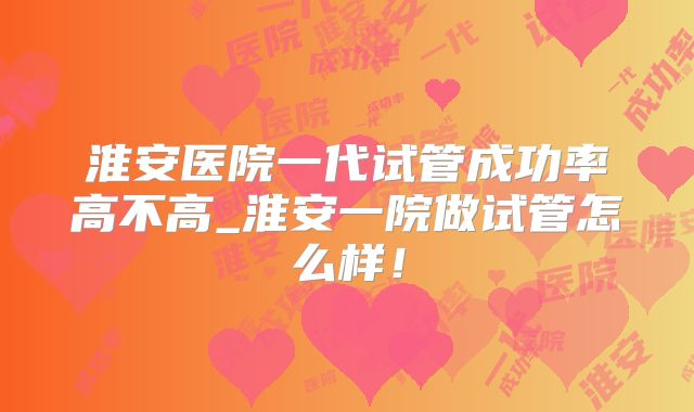 淮安医院一代试管成功率高不高_淮安一院做试管怎么样！