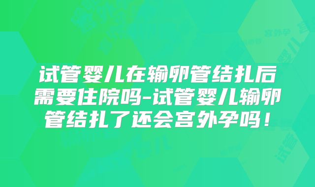 试管婴儿在输卵管结扎后需要住院吗-试管婴儿输卵管结扎了还会宫外孕吗!
