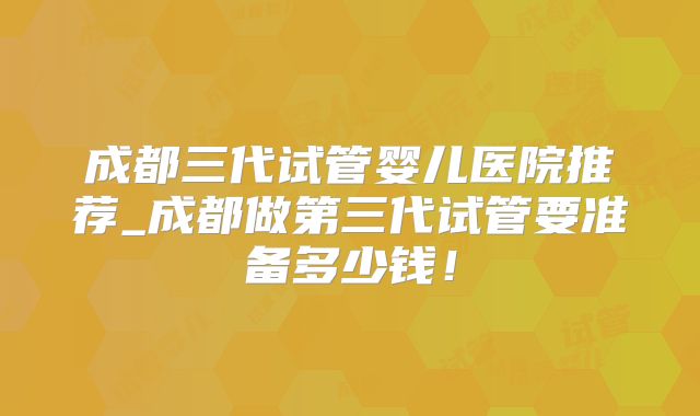 成都三代试管婴儿医院推荐_成都做第三代试管要准备多少钱！