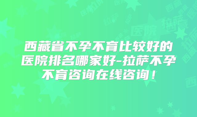 西藏省不孕不育比较好的医院排名哪家好-拉萨不孕不育咨询在线咨询!
