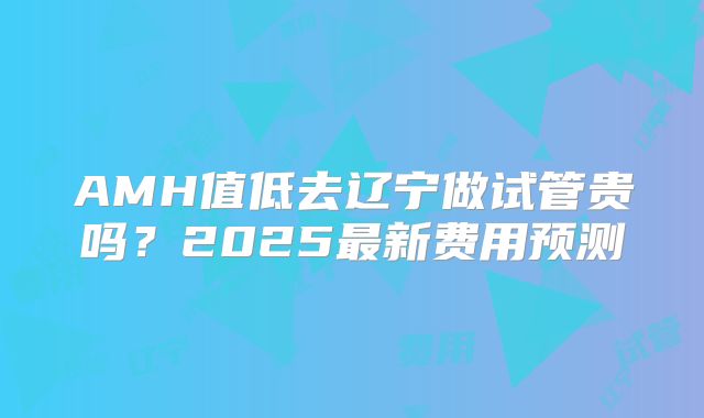 AMH值低去辽宁做试管贵吗？2025最新费用预测