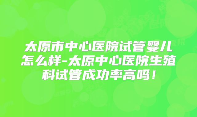太原市中心医院试管婴儿怎么样-太原中心医院生殖科试管成功率高吗！