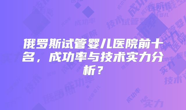俄罗斯试管婴儿医院前十名，成功率与技术实力分析？