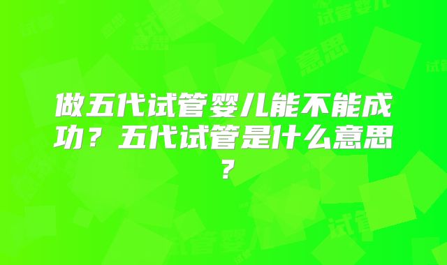 做五代试管婴儿能不能成功?五代试管是什么意思?