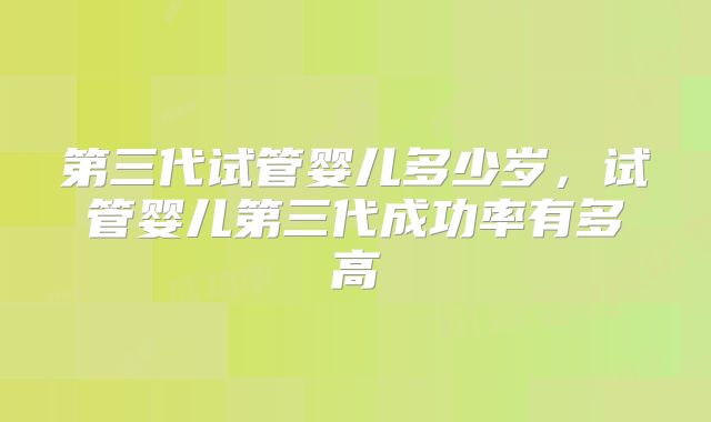 第三代试管婴儿多少岁,试管婴儿第三代成功率有多高